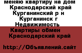 меняю квартиру на дом - Краснодарский край, Курганинский р-н, Курганинск г. Недвижимость » Квартиры обмен   . Краснодарский край